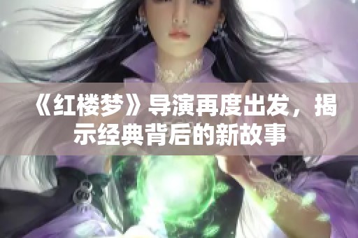 《红楼梦》导演再度出发，揭示经典背后的新故事
