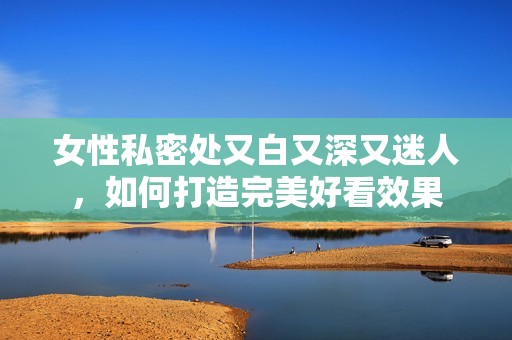 女性私密处又白又深又迷人，如何打造完美好看效果