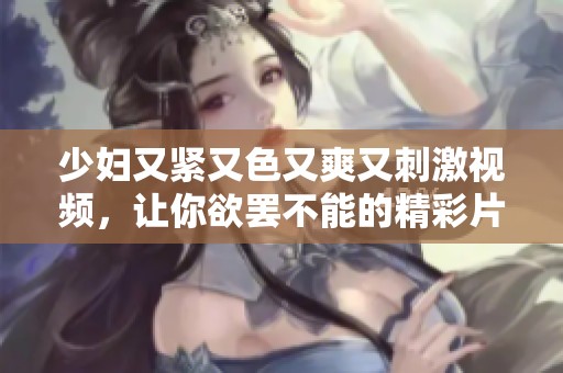 少妇又紧又色又爽又刺激视频，让你欲罢不能的精彩片段