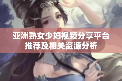 亚洲熟女少妇视频分享平台推荐及相关资源分析