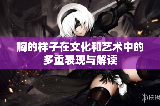 胸的样子在文化和艺术中的多重表现与解读