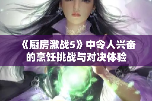《厨房激战5》中令人兴奋的烹饪挑战与对决体验