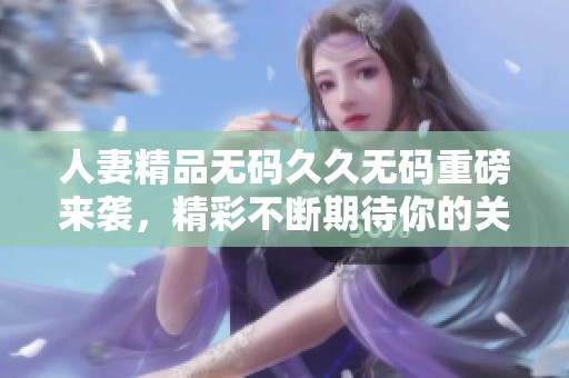 人妻精品无码久久无码重磅来袭，精彩不断期待你的关注