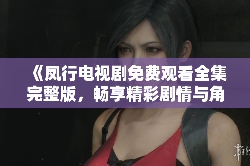《凤行电视剧免费观看全集完整版，畅享精彩剧情与角色》