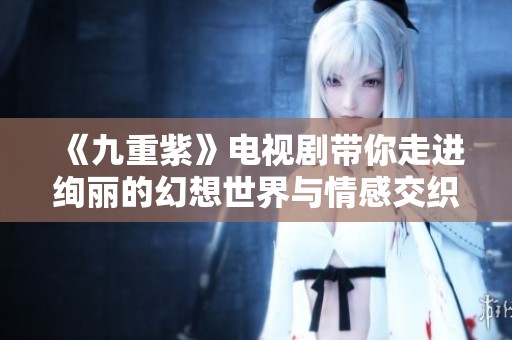 《九重紫》电视剧带你走进绚丽的幻想世界与情感交织