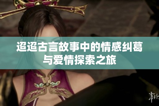 迢迢古言故事中的情感纠葛与爱情探索之旅