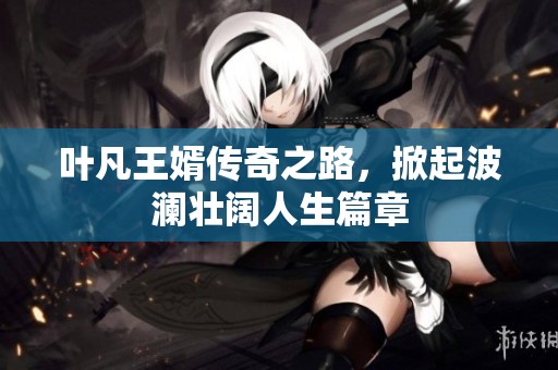 叶凡王婿传奇之路，掀起波澜壮阔人生篇章