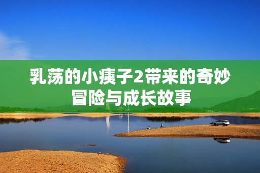 乳荡的小痍子2带来的奇妙冒险与成长故事