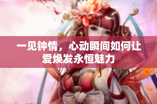 一见钟情，心动瞬间如何让爱焕发永恒魅力