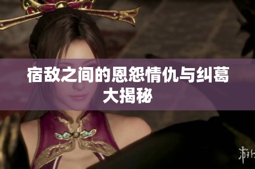 宿敌之间的恩怨情仇与纠葛大揭秘