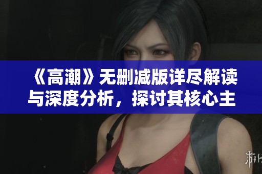 《高潮》无删减版详尽解读与深度分析，探讨其核心主题与影响