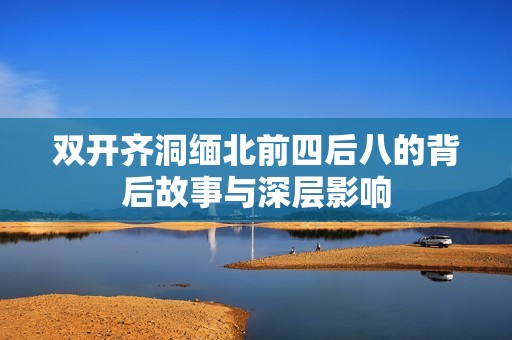 双开齐洞缅北前四后八的背后故事与深层影响