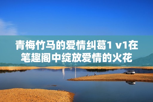青梅竹马的爱情纠葛1 v1在笔趣阁中绽放爱情的火花