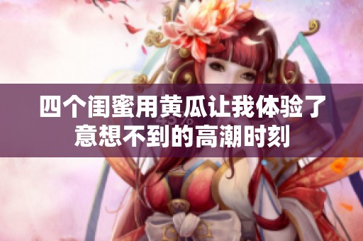 四个闺蜜用黄瓜让我体验了意想不到的高潮时刻