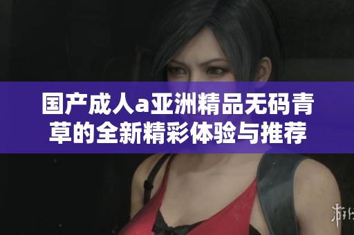 国产成人a亚洲精品无码青草的全新精彩体验与推荐