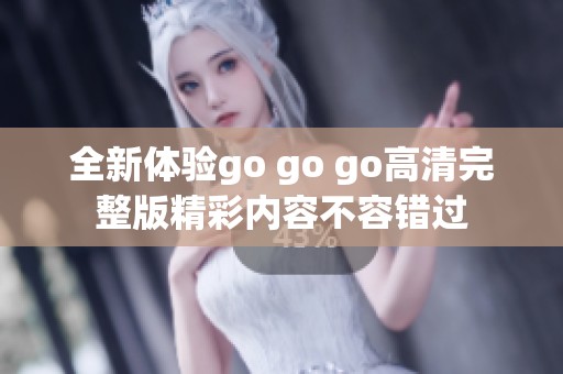 全新体验go go go高清完整版精彩内容不容错过