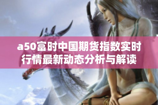 a50富时中国期货指数实时行情最新动态分析与解读