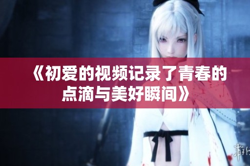 《初爱的视频记录了青春的点滴与美好瞬间》