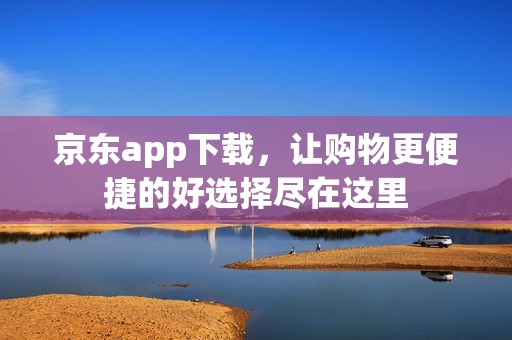 京东app下载，让购物更便捷的好选择尽在这里