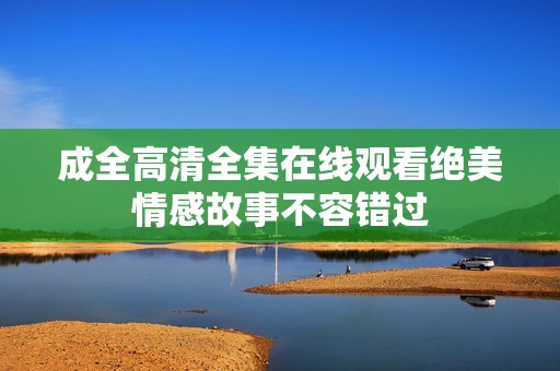 成全高清全集在线观看绝美情感故事不容错过