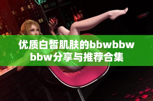 优质白皙肌肤的bbwbbwbbw分享与推荐合集