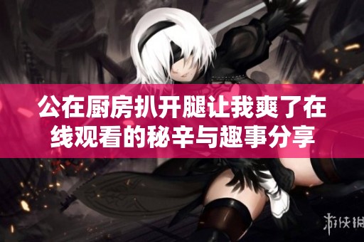 公在厨房扒开腿让我爽了在线观看的秘辛与趣事分享