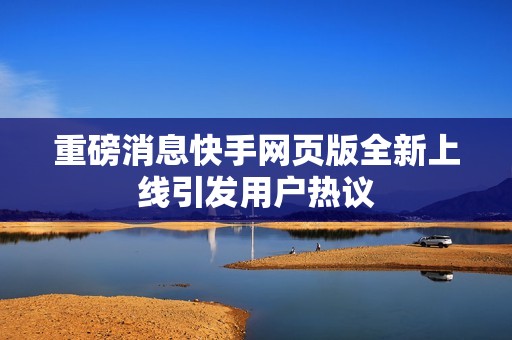 重磅消息快手网页版全新上线引发用户热议
