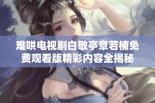 难哄电视剧白敬亭章若楠免费观看版精彩内容全揭秘