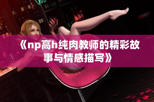 《np高h纯肉教师的精彩故事与情感描写》