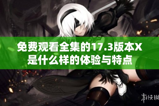 免费观看全集的17.3版本X是什么样的体验与特点