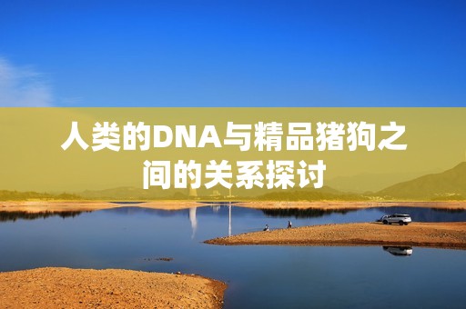 人类的DNA与精品猪狗之间的关系探讨