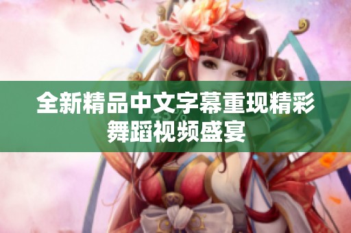 全新精品中文字幕重现精彩舞蹈视频盛宴