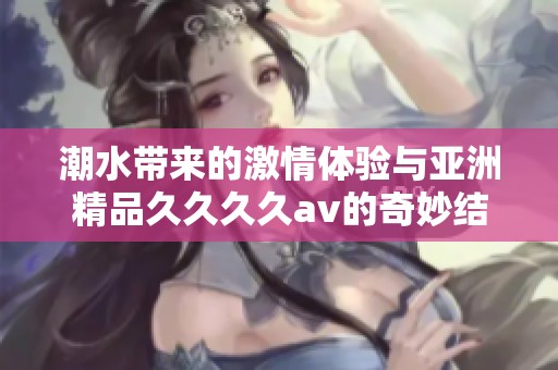 潮水带来的激情体验与亚洲精品久久久久av的奇妙结合