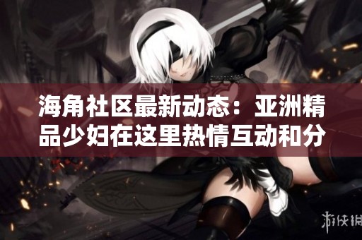 海角社区最新动态：亚洲精品少妇在这里热情互动和分享心得