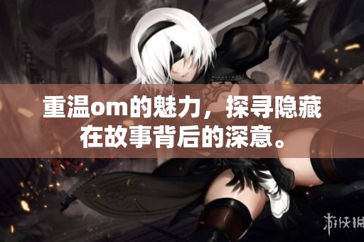 重温om的魅力，探寻隐藏在故事背后的深意。