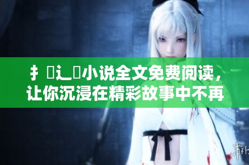 扌臿辶畐小说全文免费阅读，让你沉浸在精彩故事中不再错过