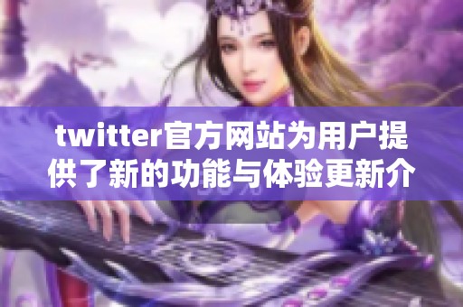 twitter官方网站为用户提供了新的功能与体验更新介绍