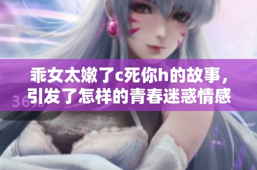 乖女太嫩了c死你h的故事，引发了怎样的青春迷惑情感呢