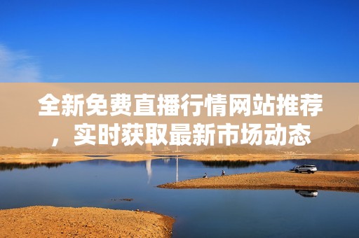 全新免费直播行情网站推荐，实时获取最新市场动态