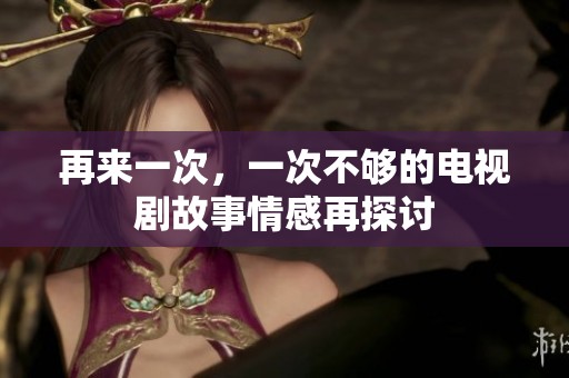 再来一次，一次不够的电视剧故事情感再探讨
