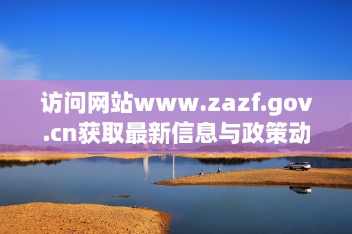 访问网站www.zazf.gov.cn获取最新信息与政策动态