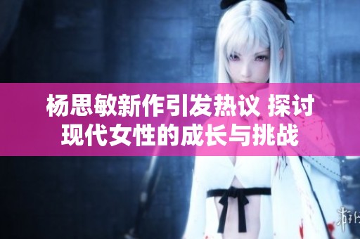 杨思敏新作引发热议 探讨现代女性的成长与挑战