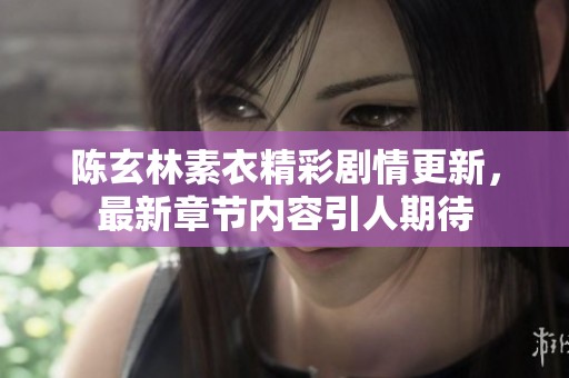 陈玄林素衣精彩剧情更新，最新章节内容引人期待