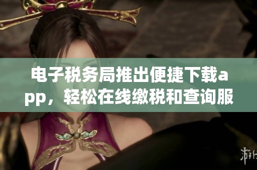 电子税务局推出便捷下载app，轻松在线缴税和查询服务