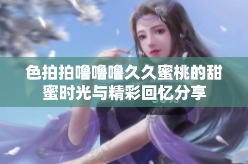 色拍拍噜噜噜久久蜜桃的甜蜜时光与精彩回忆分享