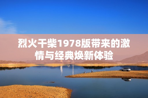 烈火干柴1978版带来的激情与经典焕新体验