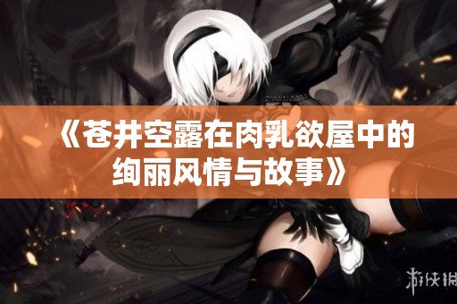 《苍井空露在肉乳欲屋中的绚丽风情与故事》