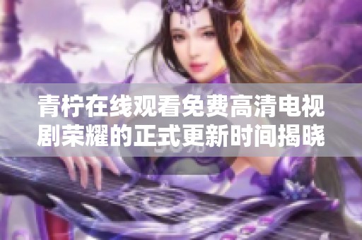 青柠在线观看免费高清电视剧荣耀的正式更新时间揭晓与解析