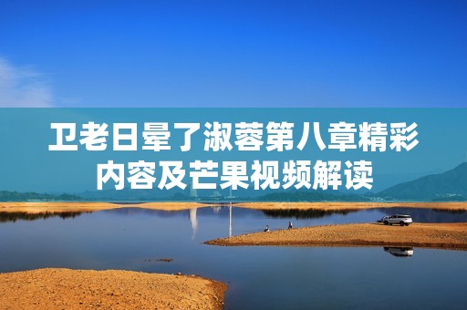 卫老日晕了淑蓉第八章精彩内容及芒果视频解读