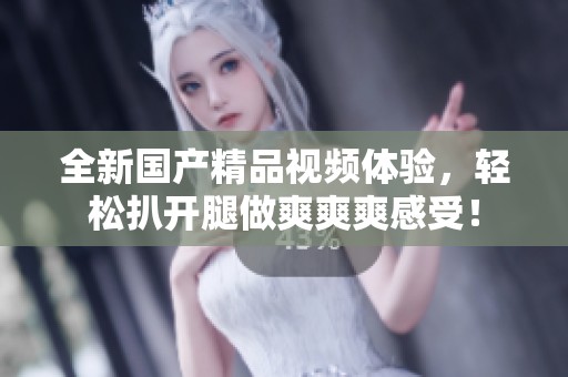 全新国产精品视频体验，轻松扒开腿做爽爽爽感受！